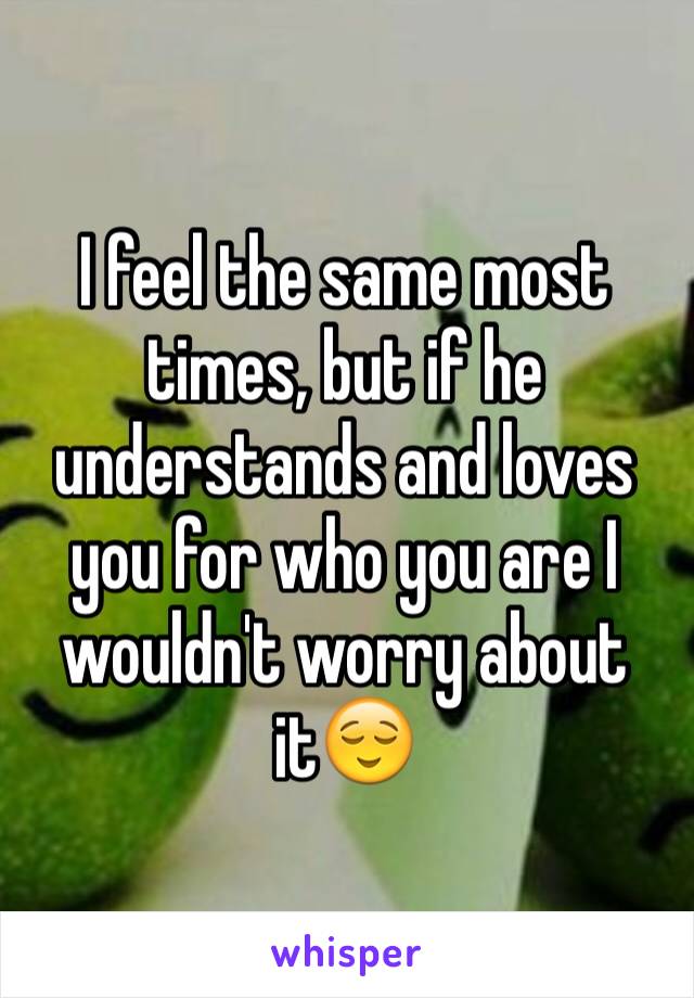 I feel the same most times, but if he understands and loves you for who you are I wouldn't worry about it😌