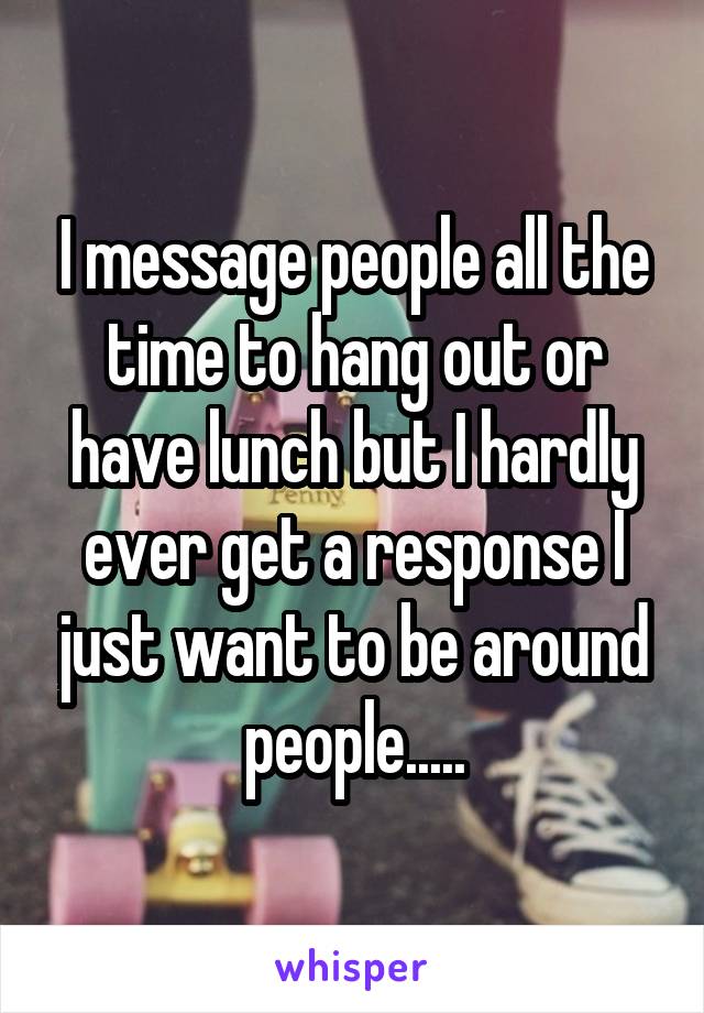 I message people all the time to hang out or have lunch but I hardly ever get a response I just want to be around people.....