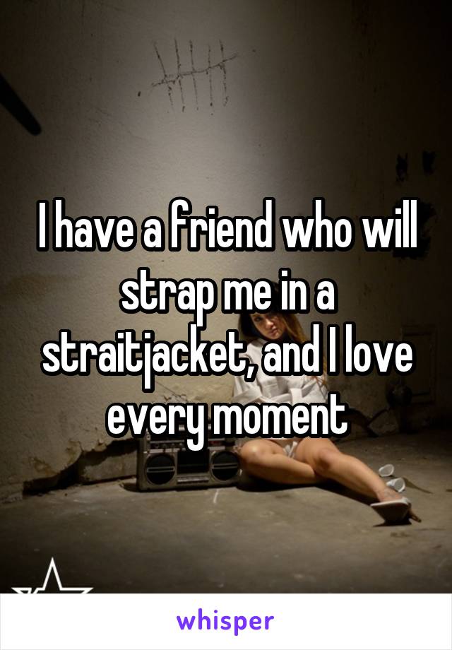 I have a friend who will strap me in a straitjacket, and I love every moment