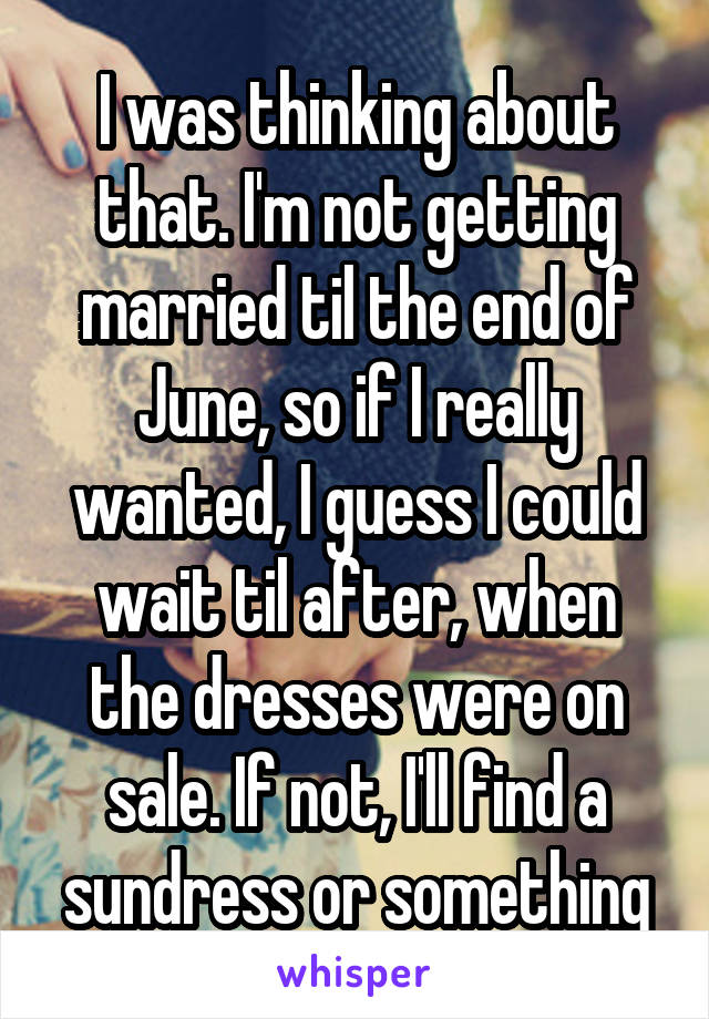 I was thinking about that. I'm not getting married til the end of June, so if I really wanted, I guess I could wait til after, when the dresses were on sale. If not, I'll find a sundress or something