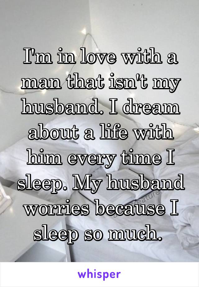 I'm in love with a man that isn't my husband. I dream about a life with him every time I sleep. My husband worries because I sleep so much. 