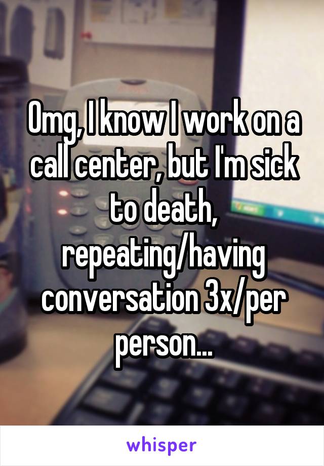 Omg, I know I work on a call center, but I'm sick to death, repeating/having conversation 3x/per person...