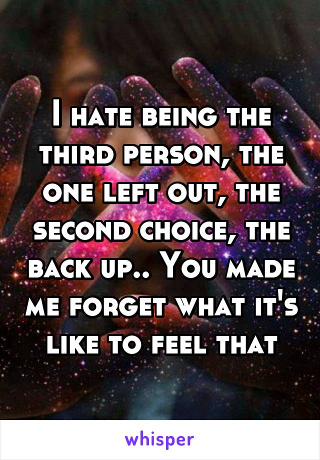 I hate being the third person, the one left out, the second choice, the back up.. You made me forget what it's like to feel that