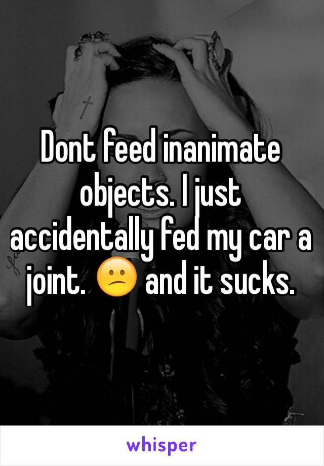 Dont feed inanimate objects. I just accidentally fed my car a joint. 😕 and it sucks. 