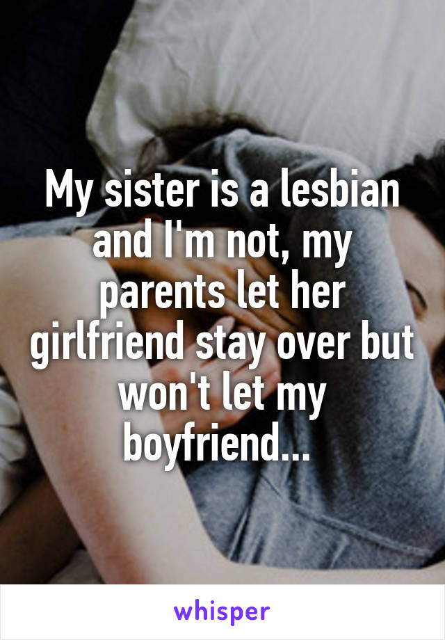 My sister is a lesbian and I'm not, my parents let her girlfriend stay over but won't let my boyfriend... 