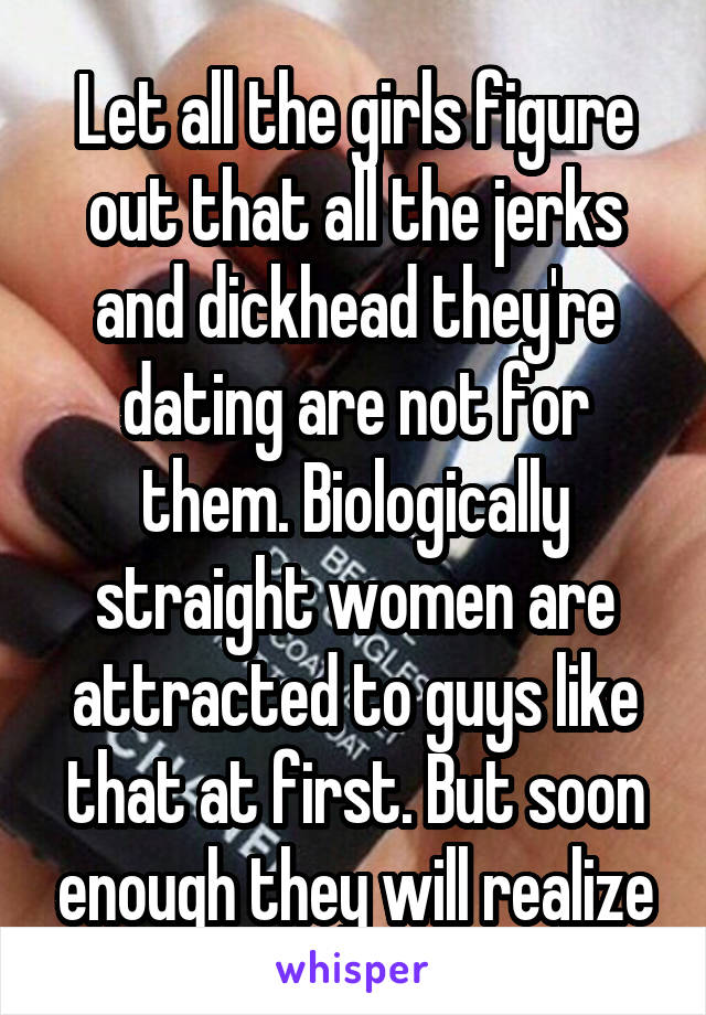 Let all the girls figure out that all the jerks and dickhead they're dating are not for them. Biologically straight women are attracted to guys like that at first. But soon enough they will realize