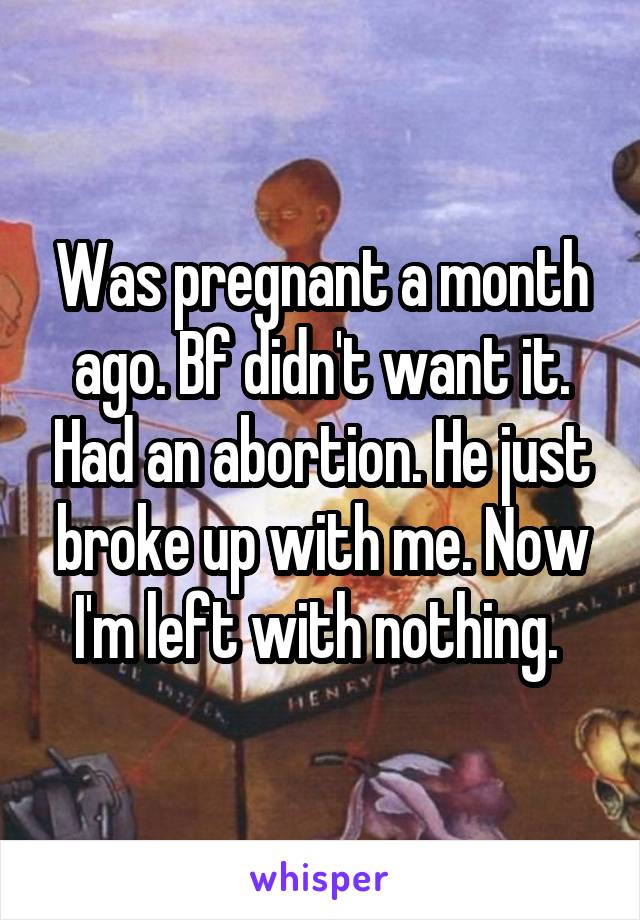 Was pregnant a month ago. Bf didn't want it. Had an abortion. He just broke up with me. Now I'm left with nothing. 