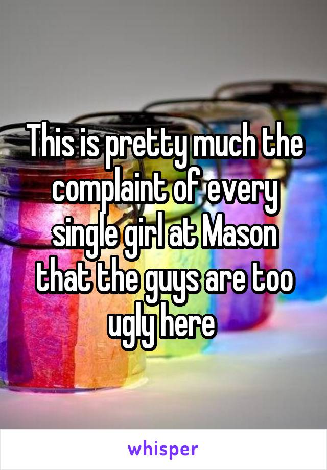 This is pretty much the complaint of every single girl at Mason that the guys are too ugly here 