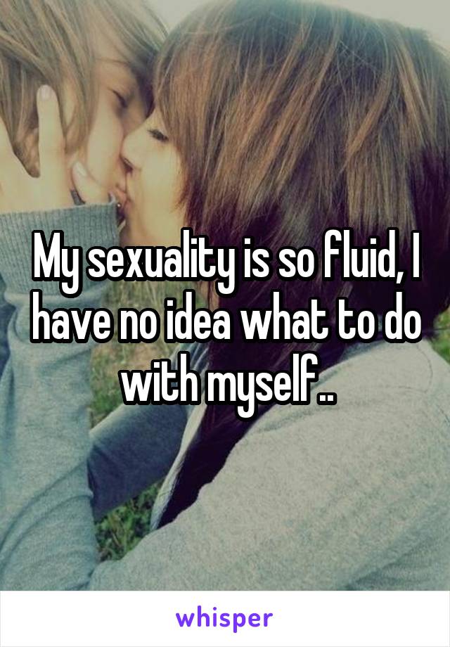 My sexuality is so fluid, I have no idea what to do with myself..