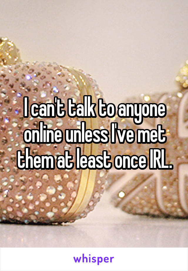 I can't talk to anyone online unless I've met them at least once IRL.