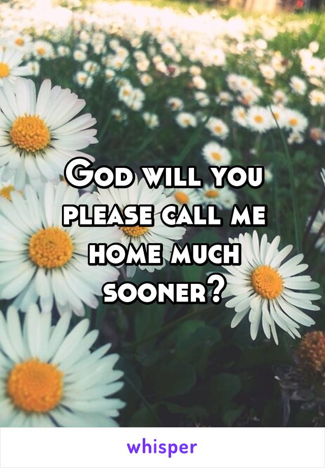 God will you please call me home much sooner?