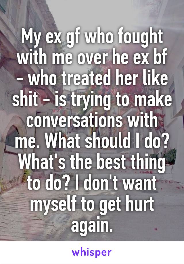 My ex gf who fought with me over he ex bf - who treated her like shit - is trying to make conversations with me. What should I do? What's the best thing to do? I don't want myself to get hurt again.