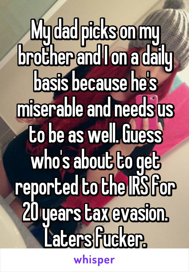 My dad picks on my brother and I on a daily basis because he's miserable and needs us to be as well. Guess who's about to get reported to the IRS for 20 years tax evasion. Laters fucker.