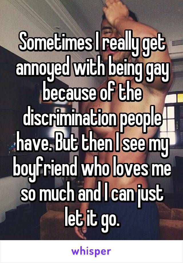 Sometimes I really get annoyed with being gay because of the discrimination people have. But then I see my boyfriend who loves me so much and I can just let it go.