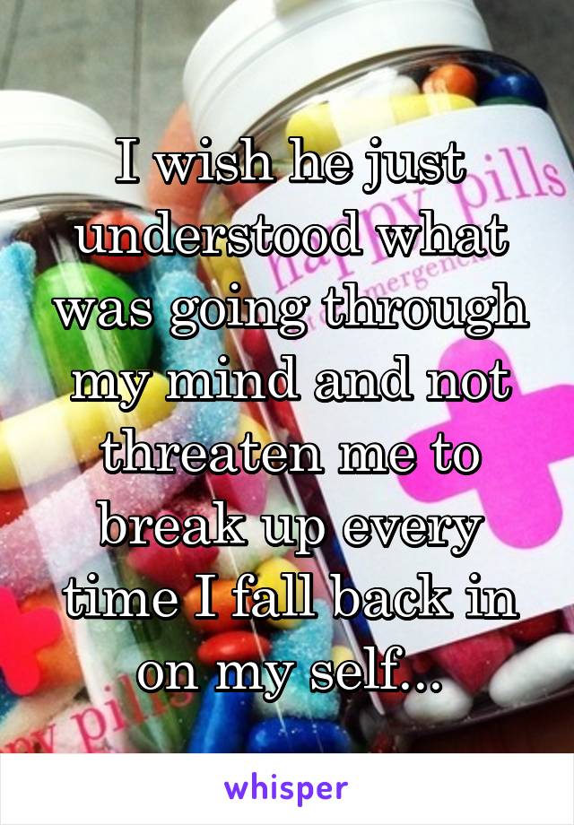 I wish he just understood what was going through my mind and not threaten me to break up every time I fall back in on my self...