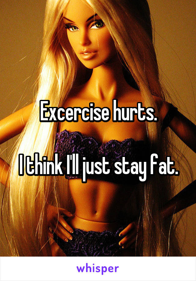 Excercise hurts.

I think I'll just stay fat.