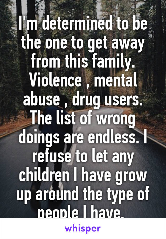 I'm determined to be the one to get away from this family. Violence , mental abuse , drug users. The list of wrong doings are endless. I refuse to let any children I have grow up around the type of people I have. 