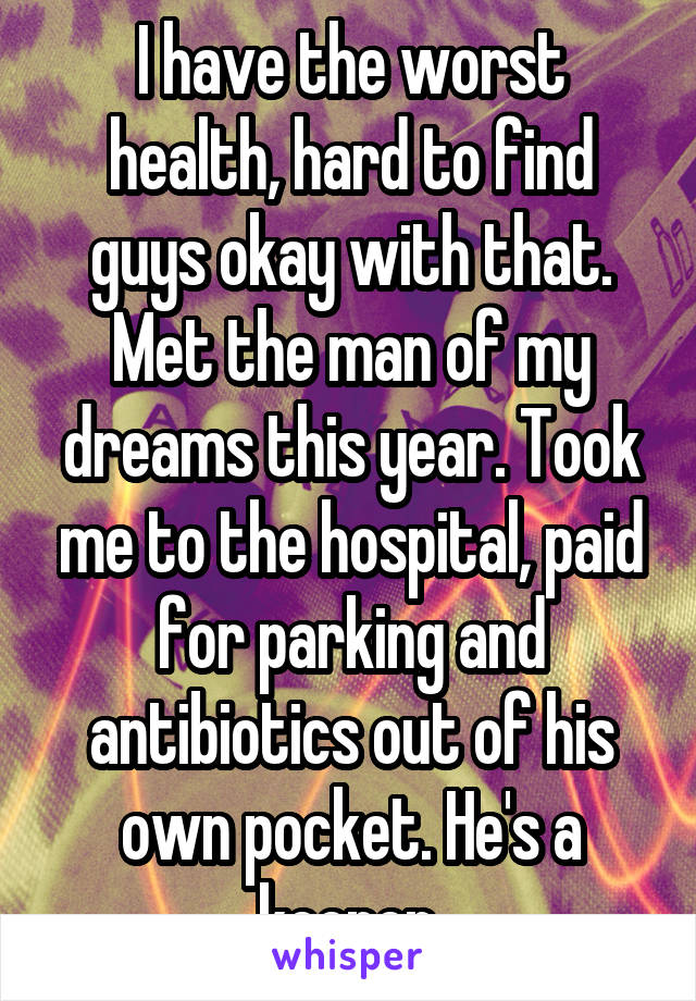 I have the worst health, hard to find guys okay with that. Met the man of my dreams this year. Took me to the hospital, paid for parking and antibiotics out of his own pocket. He's a keeper.