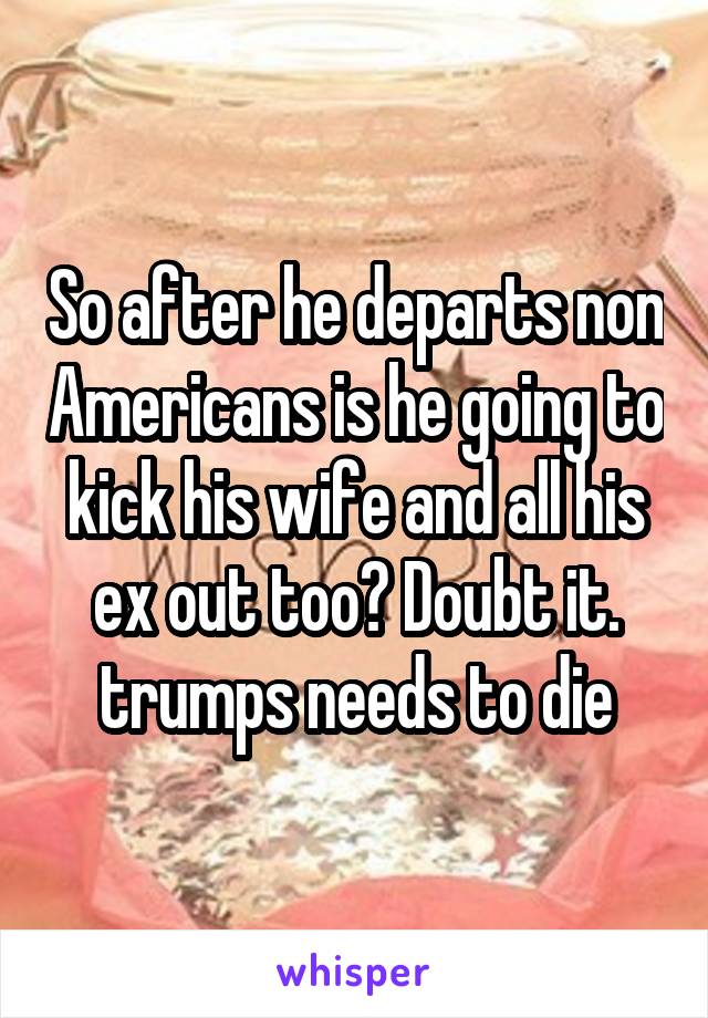 So after he departs non Americans is he going to kick his wife and all his ex out too? Doubt it. trumps needs to die