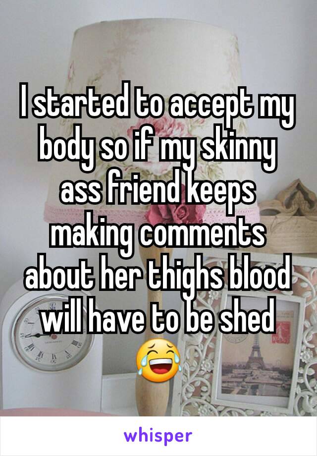 I started to accept my body so if my skinny ass friend keeps making comments about her thighs blood will have to be shed 😂