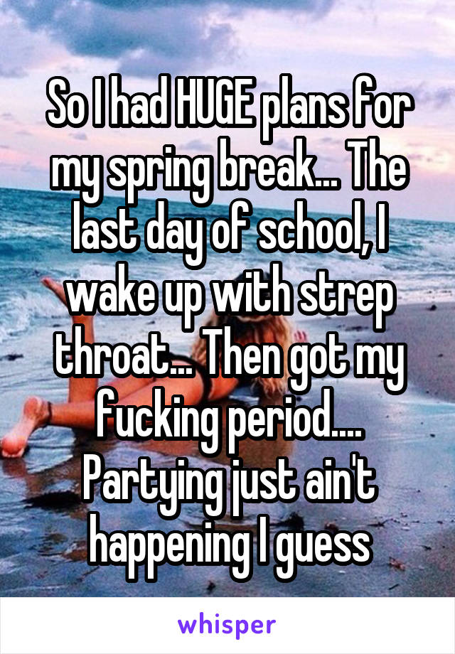 So I had HUGE plans for my spring break... The last day of school, I wake up with strep throat... Then got my fucking period.... Partying just ain't happening I guess