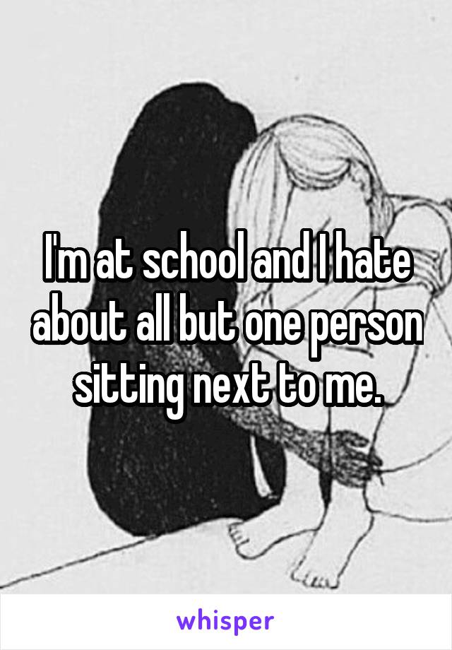 I'm at school and I hate about all but one person sitting next to me.