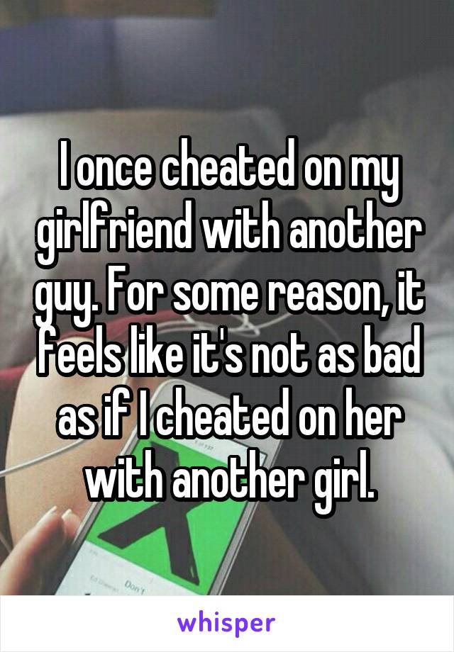I once cheated on my girlfriend with another guy. For some reason, it feels like it's not as bad as if I cheated on her with another girl.
