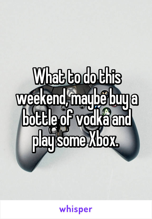 What to do this weekend, maybe buy a bottle of vodka and play some Xbox. 