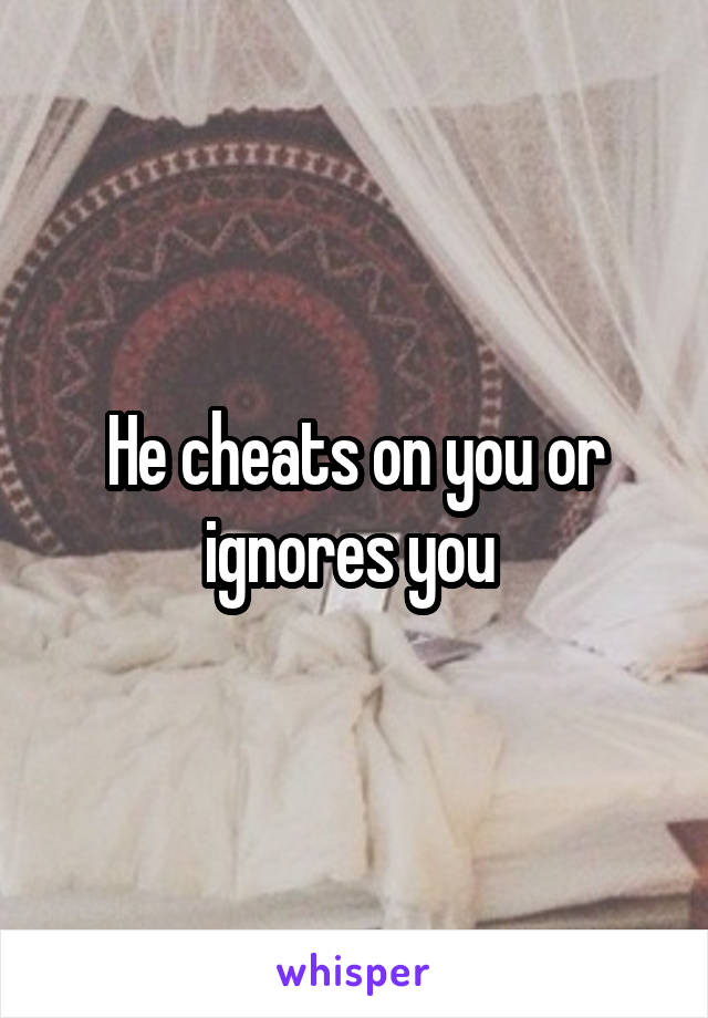 He cheats on you or ignores you 