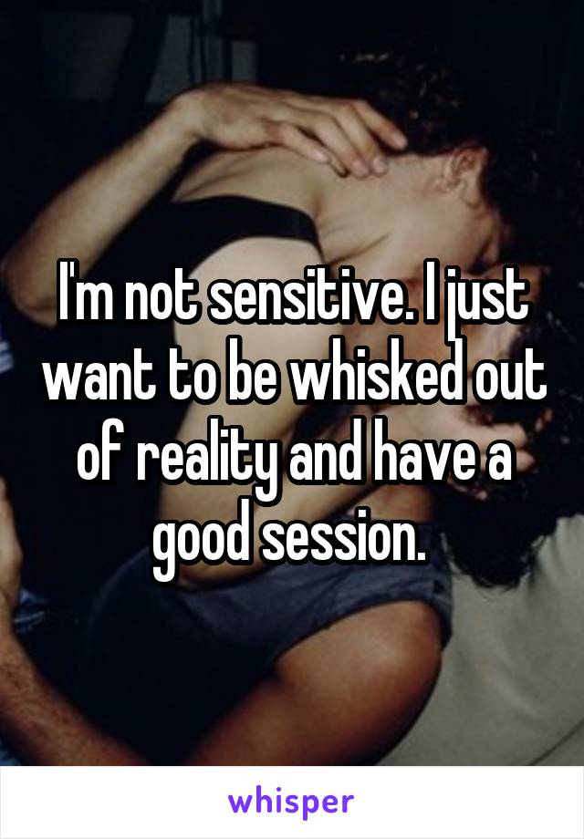 I'm not sensitive. I just want to be whisked out of reality and have a good session. 