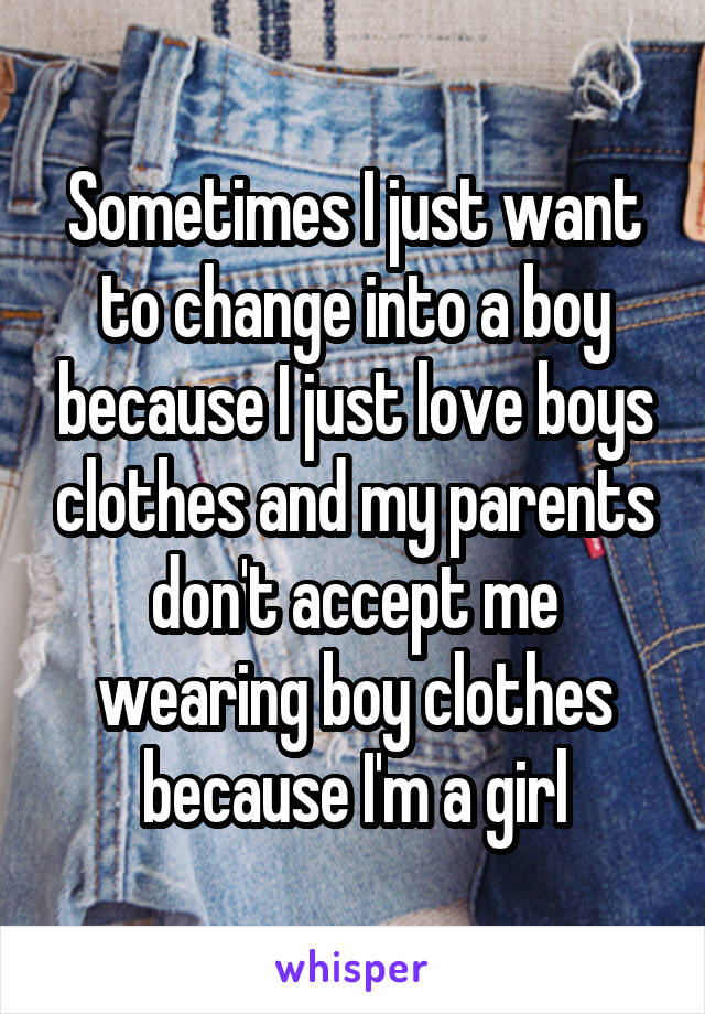 Sometimes I just want to change into a boy because I just love boys clothes and my parents don't accept me wearing boy clothes because I'm a girl