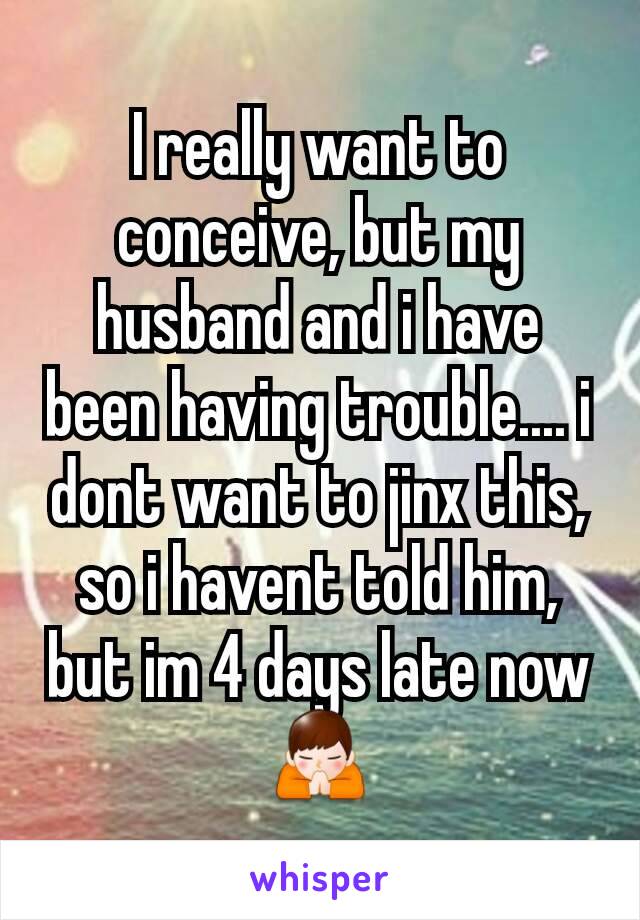 I really want to conceive, but my husband and i have been having trouble.... i dont want to jinx this, so i havent told him, but im 4 days late now 🙏