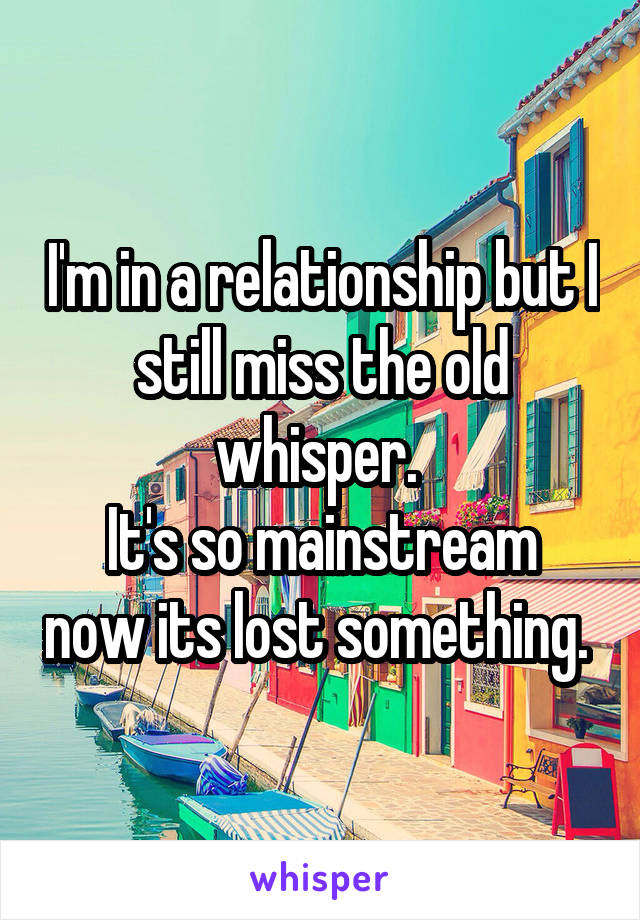 I'm in a relationship but I still miss the old whisper. 
It's so mainstream now its lost something. 