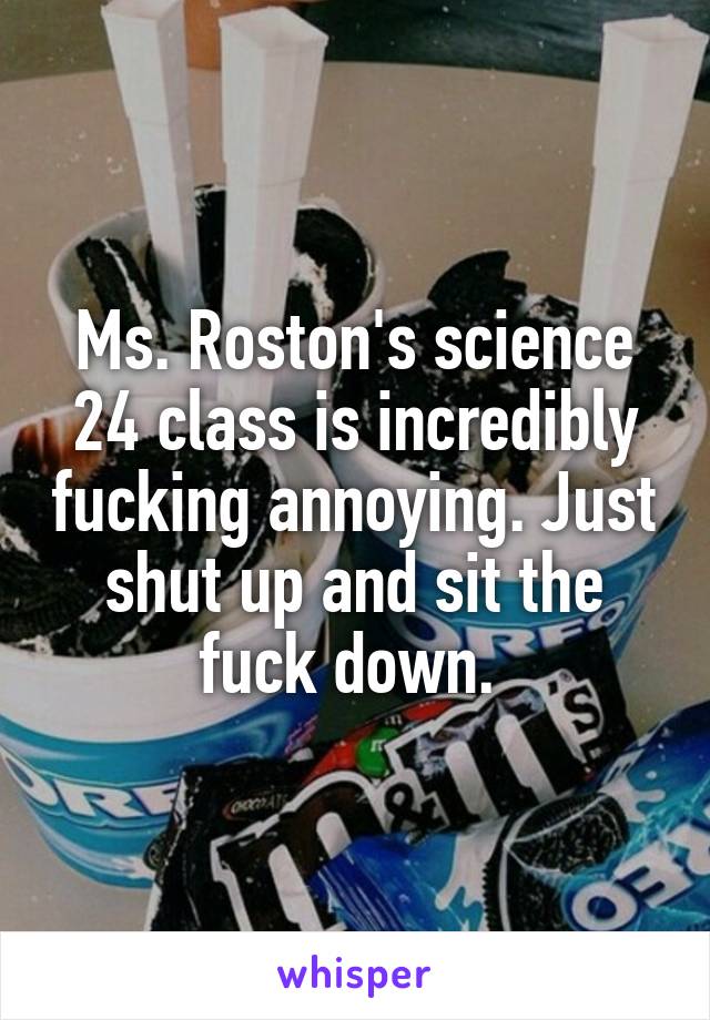 Ms. Roston's science 24 class is incredibly fucking annoying. Just shut up and sit the fuck down. 