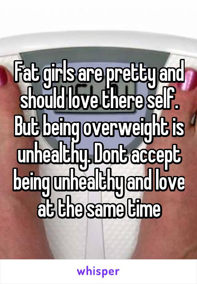 Fat girls are pretty and should love there self. But being overweight is unhealthy. Dont accept being unhealthy and love at the same time