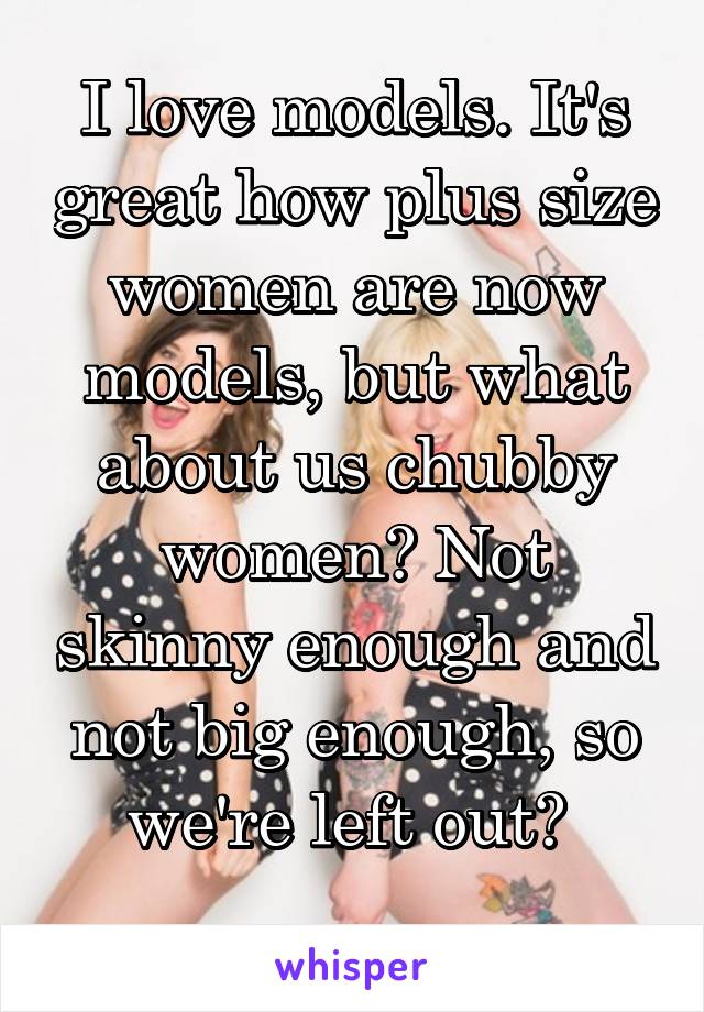 I love models. It's great how plus size women are now models, but what about us chubby women? Not skinny enough and not big enough, so we're left out? 
