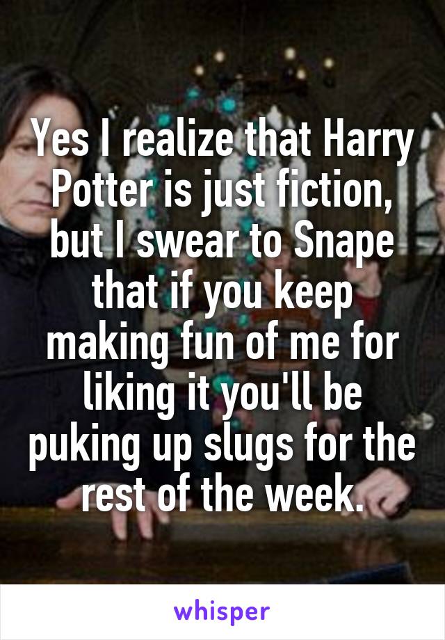 Yes I realize that Harry Potter is just fiction, but I swear to Snape that if you keep making fun of me for liking it you'll be puking up slugs for the rest of the week.