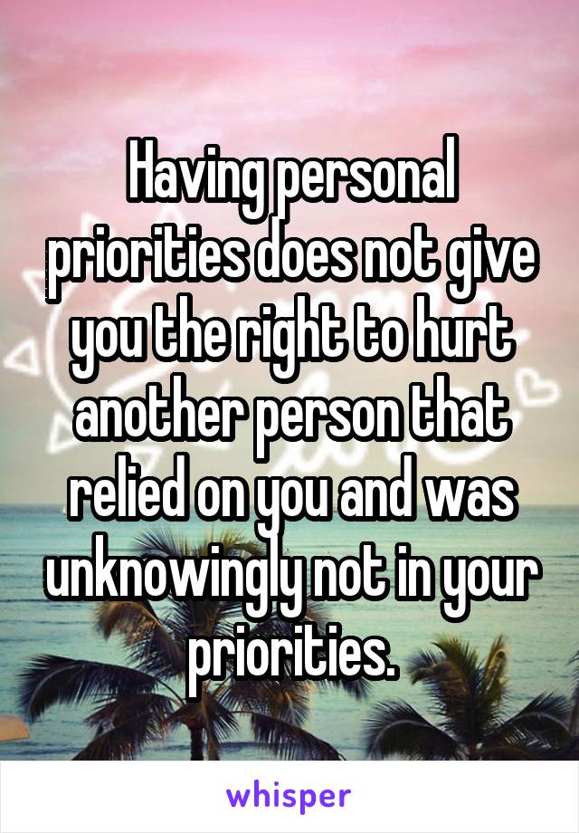 Having personal priorities does not give you the right to hurt another person that relied on you and was unknowingly not in your priorities.