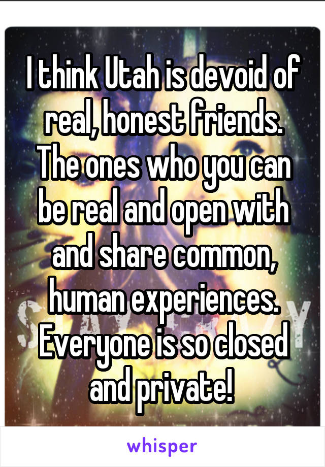 I think Utah is devoid of real, honest friends. The ones who you can be real and open with and share common, human experiences. Everyone is so closed and private! 