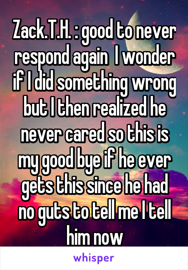 Zack.T.H. : good to never respond again  I wonder if I did something wrong but I then realized he never cared so this is my good bye if he ever gets this since he had no guts to tell me I tell him now