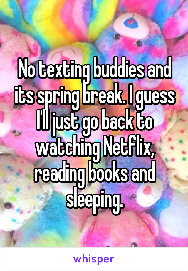 No texting buddies and its spring break. I guess I'll just go back to watching Netflix, reading books and sleeping.