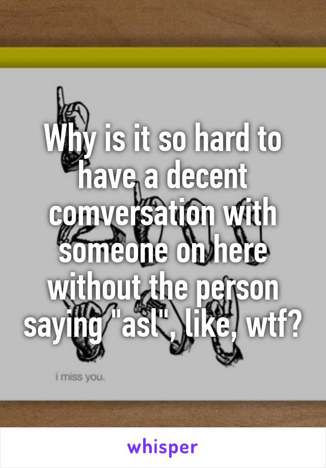 Why is it so hard to have a decent comversation with someone on here without the person saying "asl", like, wtf?