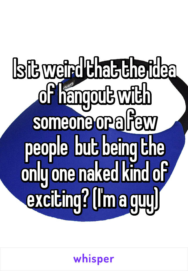 Is it weird that the idea of hangout with someone or a few people  but being the only one naked kind of exciting? (I'm a guy) 