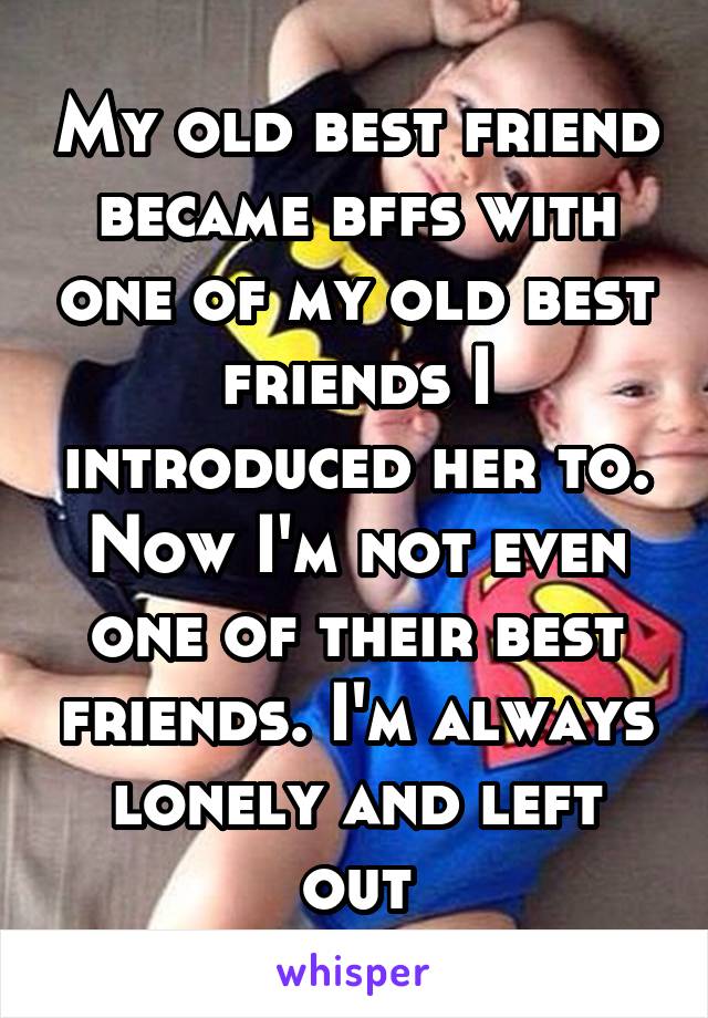 My old best friend became bffs with one of my old best friends I introduced her to. Now I'm not even one of their best friends. I'm always lonely and left out