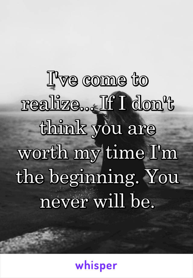 I've come to realize... If I don't think you are worth my time I'm the beginning. You never will be.