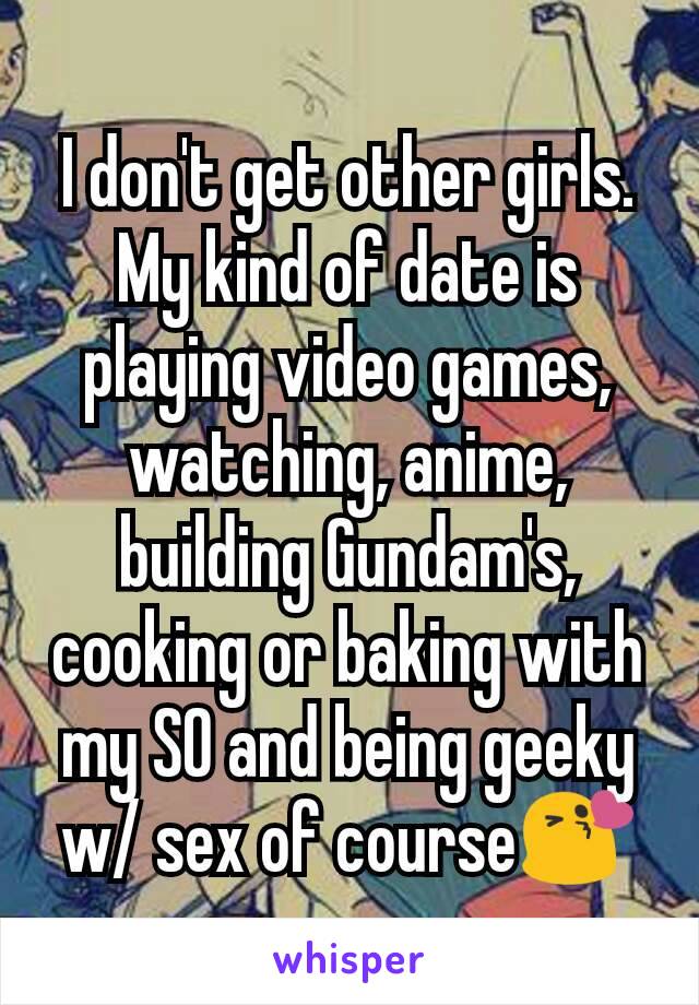 I don't get other girls. My kind of date is playing video games, watching, anime, building Gundam's, cooking or baking with my SO and being geeky w/ sex of course😘