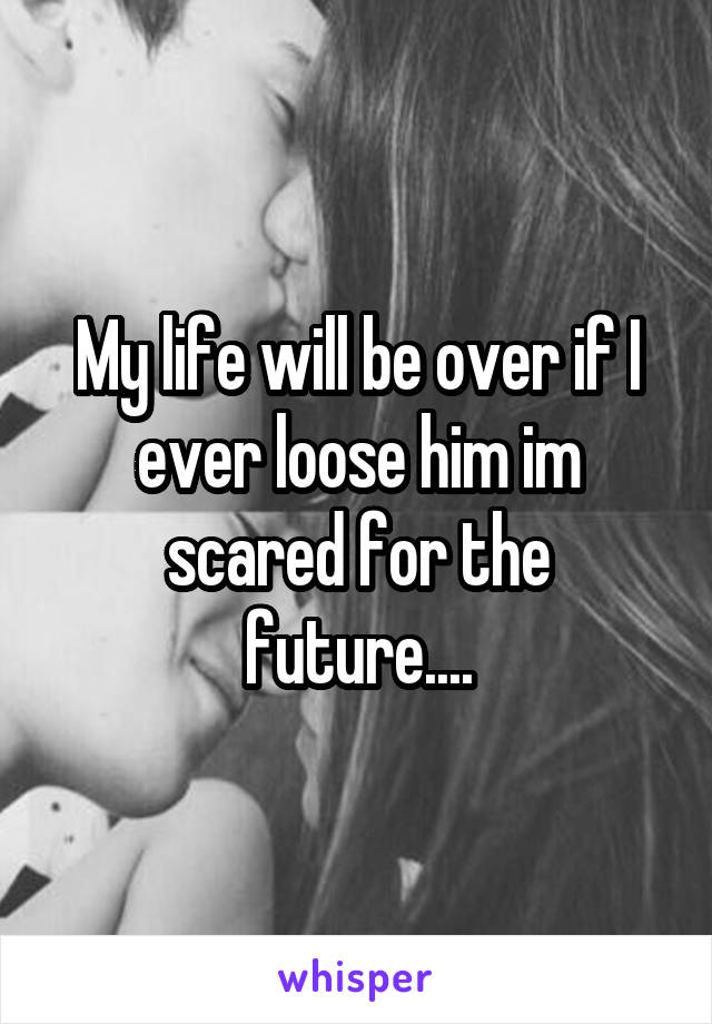 My life will be over if I ever loose him im scared for the future....