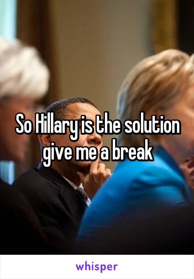 So Hillary is the solution give me a break