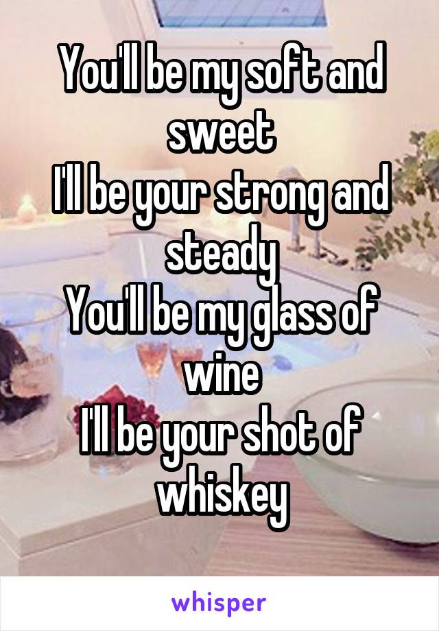 You'll be my soft and sweet
I'll be your strong and steady
You'll be my glass of wine
I'll be your shot of whiskey
