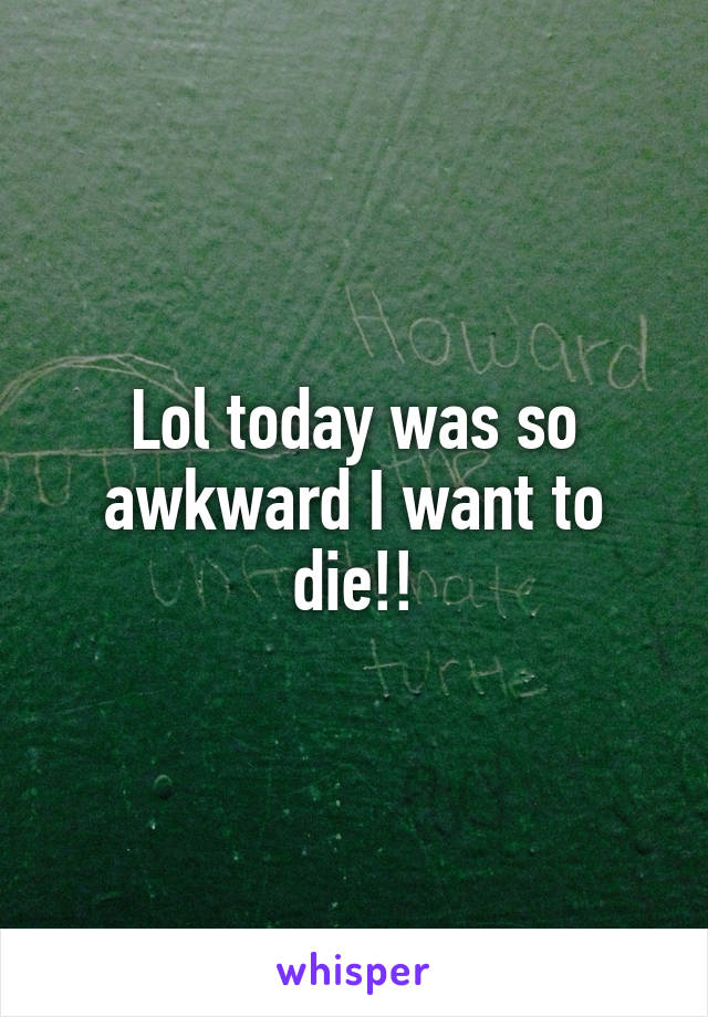 Lol today was so awkward I want to die!!